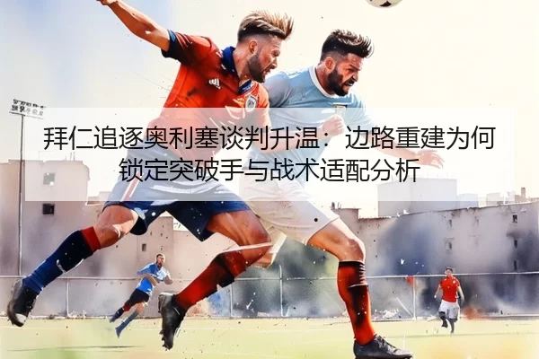 拜仁追逐奥利塞谈判升温：边路重建为何锁定突破手与战术适配分析