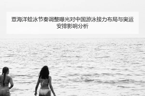 覃海洋蛙泳节奏调整曝光对中国游泳接力布局与奥运安排影响分析