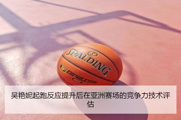 吴艳妮起跑反应提升后在亚洲赛场的竞争力技术评估
